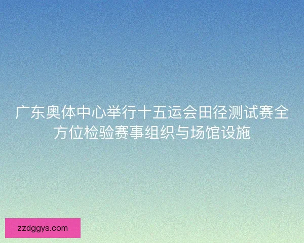 广东奥体中心举行十五运会田径测试赛全方位检验赛事组织与场馆设施