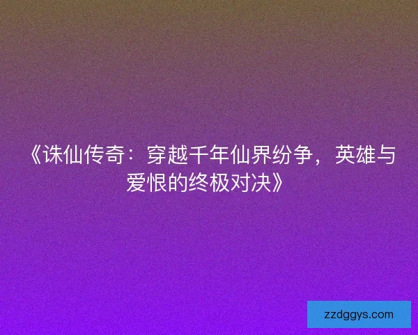 《诛仙传奇：穿越千年仙界纷争，英雄与爱恨的终极对决》