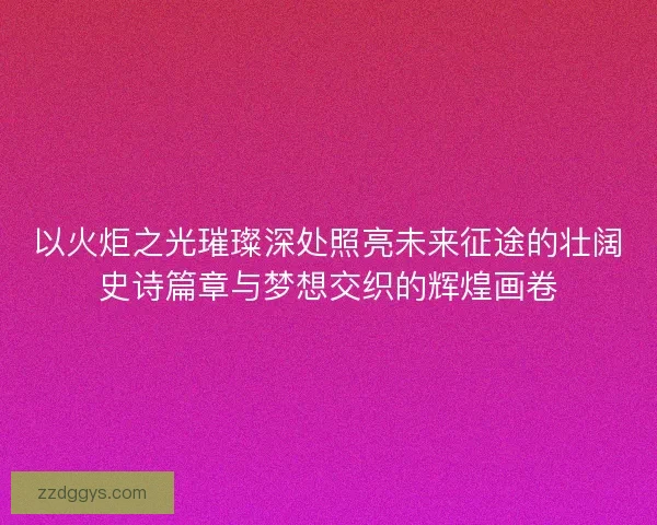 以火炬之光璀璨深处照亮未来征途的壮阔史诗篇章与梦想交织的辉煌画卷