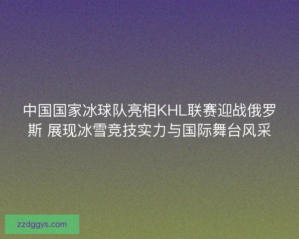 中国国家冰球队亮相KHL联赛迎战俄罗斯 展现冰雪竞技实力与国际舞台风采