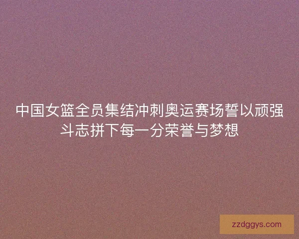 中国女篮全员集结冲刺奥运赛场誓以顽强斗志拼下每一分荣誉与梦想